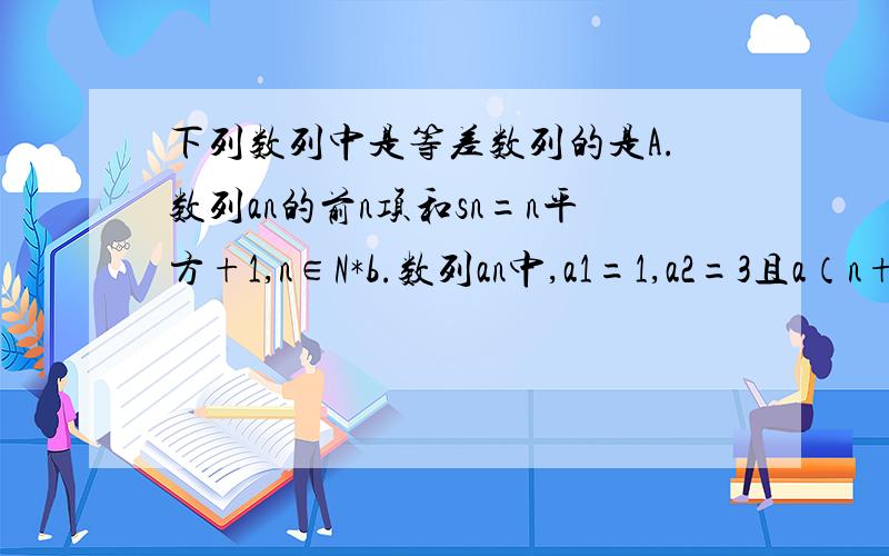 下列数列中是等差数列的是A.数列an的前n项和sn=n平方+1,n∈N*b.数列an中,a1=1,a2=3且a（n+1）-an=3 （n≥2,n属于N*）c 数列an中满足a（n-1）-2an+a(n+1)=0(n>=2,n∈N*)D数列an中a（2n+2）-a2n=a（2n+1）-a（2n-1）=3