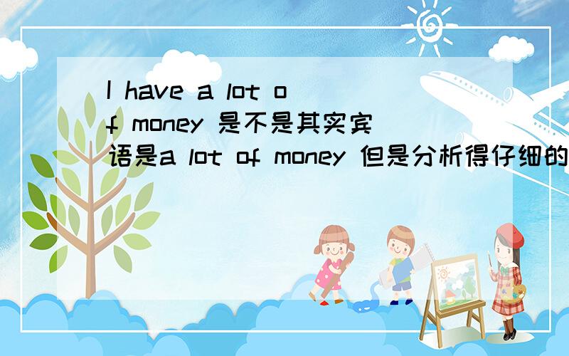 I have a lot of money 是不是其实宾语是a lot of money 但是分析得仔细的话中心名词是money其实大的宾语还是a lot of money  对吗?