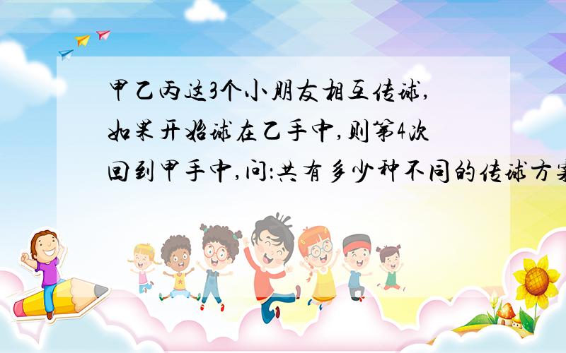 甲乙丙这3个小朋友相互传球,如果开始球在乙手中,则第4次回到甲手中,问：共有多少种不同的传球方案?