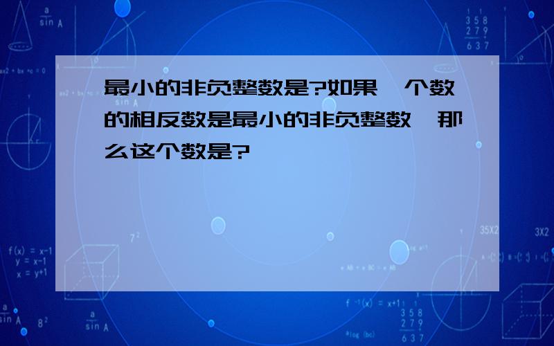 最小的非负整数是?如果一个数的相反数是最小的非负整数,那么这个数是?