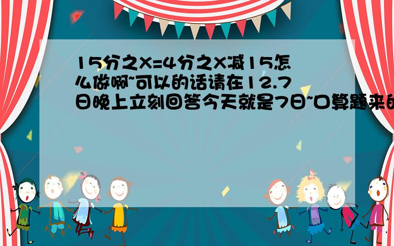 15分之X=4分之X减15怎么做啊~可以的话请在12.7日晚上立刻回答今天就是7日~口算题来的，口算天天练，主编周淑芬，东北师范大学出版社。52叶，横数第二题