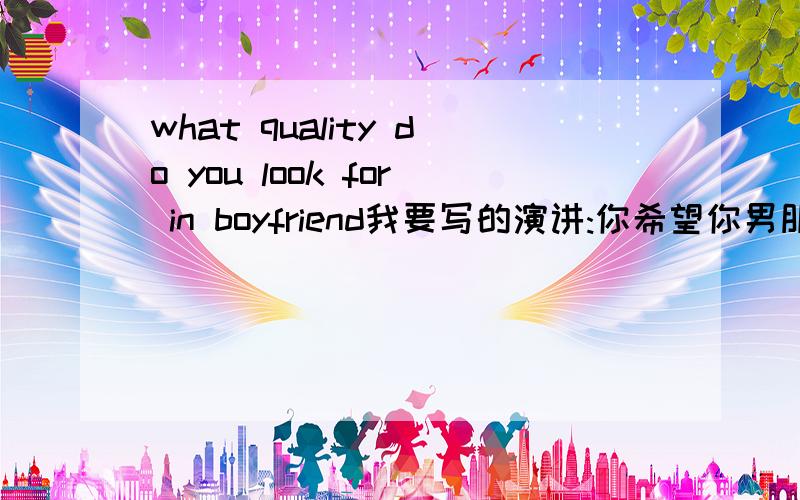 what quality do you look for in boyfriend我要写的演讲:你希望你男朋友具有什么样的品质.也可以是辩论性的,