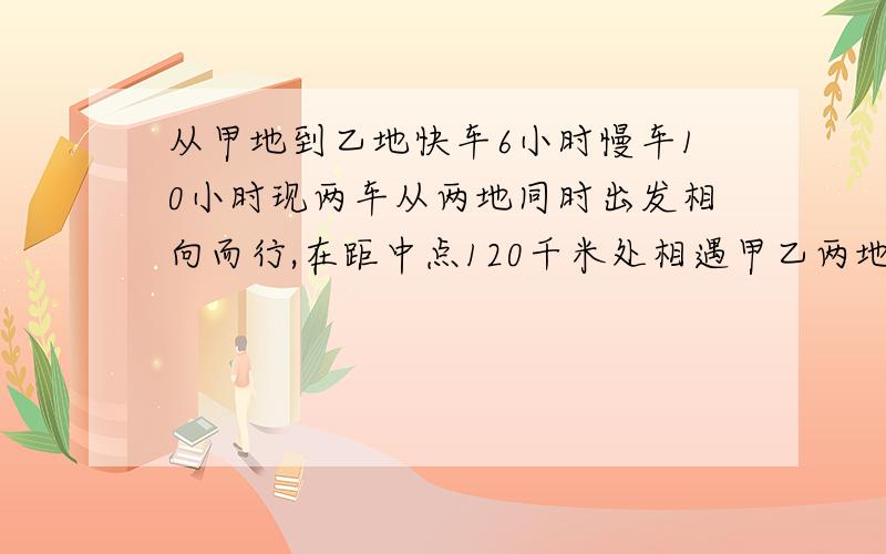 从甲地到乙地快车6小时慢车10小时现两车从两地同时出发相向而行,在距中点120千米处相遇甲乙两地相距多少