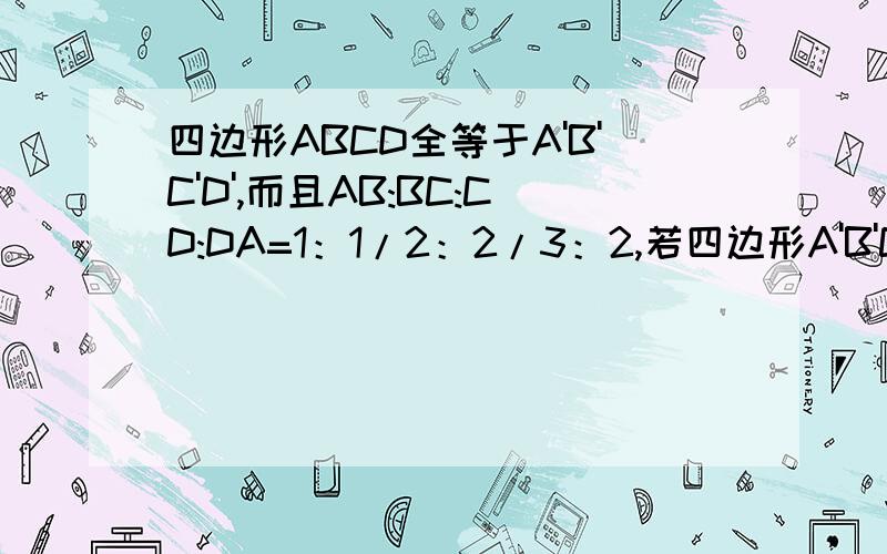 四边形ABCD全等于A'B'C'D',而且AB:BC:CD:DA=1：1/2：2/3：2,若四边形A'B'C'D'的周长是100CM,求A'B',B'C',C'D',D'A'的长