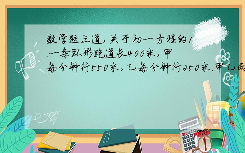 数学题三道,关于初一方程的1.一条环形跑道长400米,甲每分钟行550米,乙每分钟行250米.甲乙两人同时同地同向出发,问多少分钟后他们再相遇?2.某中学组织初一学生军训,基地分配给该校宿舍若