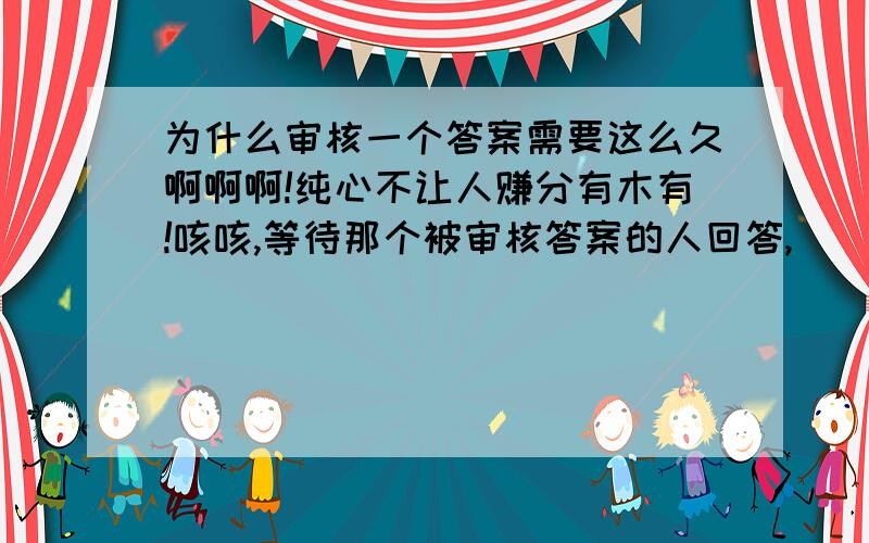 为什么审核一个答案需要这么久啊啊啊!纯心不让人赚分有木有!咳咳,等待那个被审核答案的人回答,