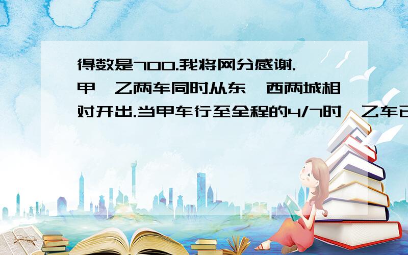 得数是700.我将网分感谢.甲、乙两车同时从东、西两城相对开出.当甲车行至全程的4/7时,乙车已行路程和剩下路程的比是3；2这时两车相距120千米.东、西两城相距多少千米?