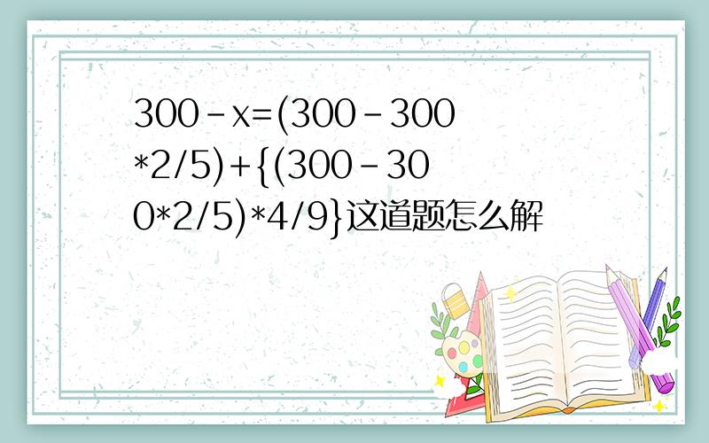 300-x=(300-300*2/5)+{(300-300*2/5)*4/9}这道题怎么解