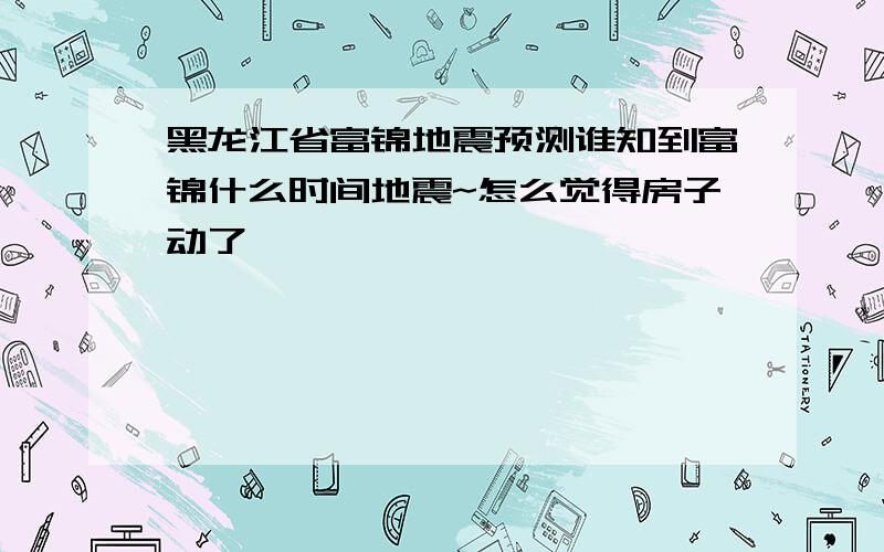 黑龙江省富锦地震预测谁知到富锦什么时间地震~怎么觉得房子动了