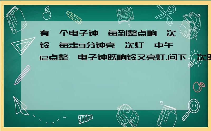 有一个电子钟,每到整点响一次铃,每走9分钟亮一次灯,中午12点整,电子钟既响铃又亮灯.问下一次既响...有一个电子钟,每到整点响一次铃,每走9分钟亮一次灯,中午12点整,电子钟既响铃又亮灯.问