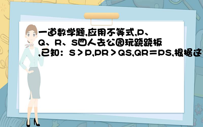 一道数学题,应用不等式,P、Q、R、S四人去公园玩跷跷板,已知：S＞P,PR＞QS,QR＝PS,根据这些,你该如何判断这四人的轻重呢?