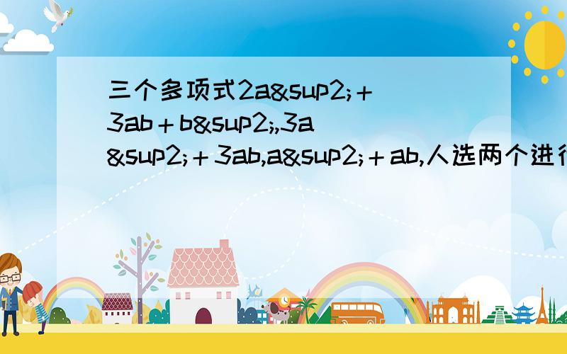 三个多项式2a²＋3ab＋b²,3a²＋3ab,a²＋ab,人选两个进行加（或减）法运算,再将结果