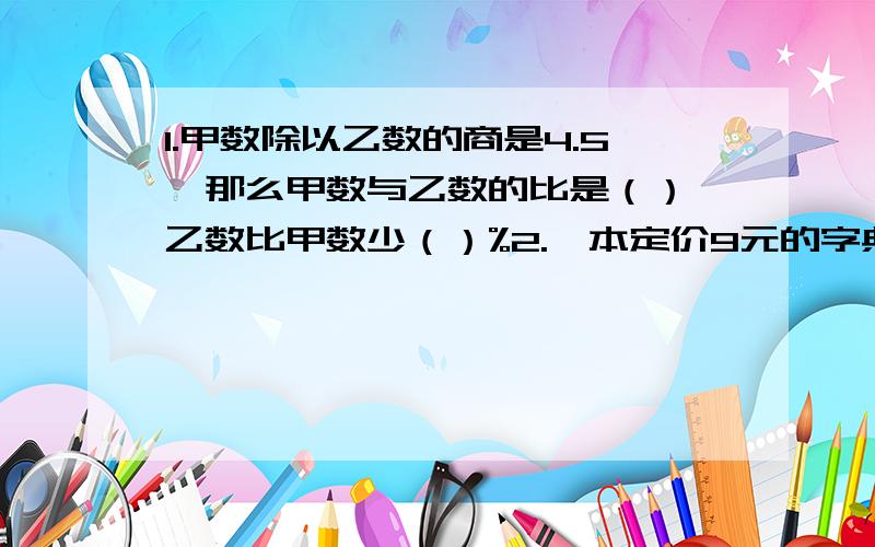 1.甲数除以乙数的商是4.5,那么甲数与乙数的比是（）,乙数比甲数少（）%2.一本定价9元的字典,八折出售仍赚20%,这本字典的进价是（）3.a除以b是5,余数是2,如果a和b同时扩大到原来100倍,那么商