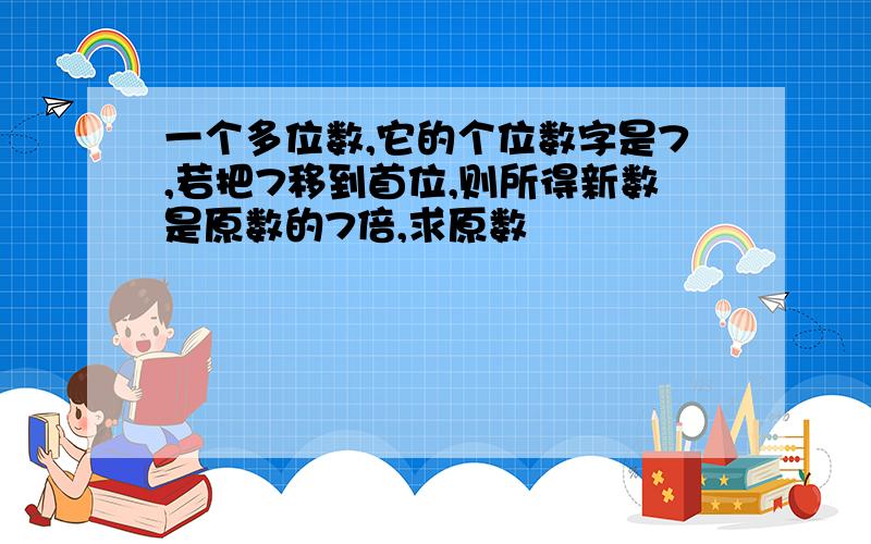 一个多位数,它的个位数字是7,若把7移到首位,则所得新数是原数的7倍,求原数