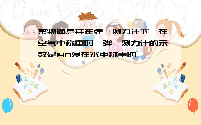 某物体悬挂在弹簧测力计下,在空气中称重时,弹簧测力计的示数是14N浸在水中称重时,