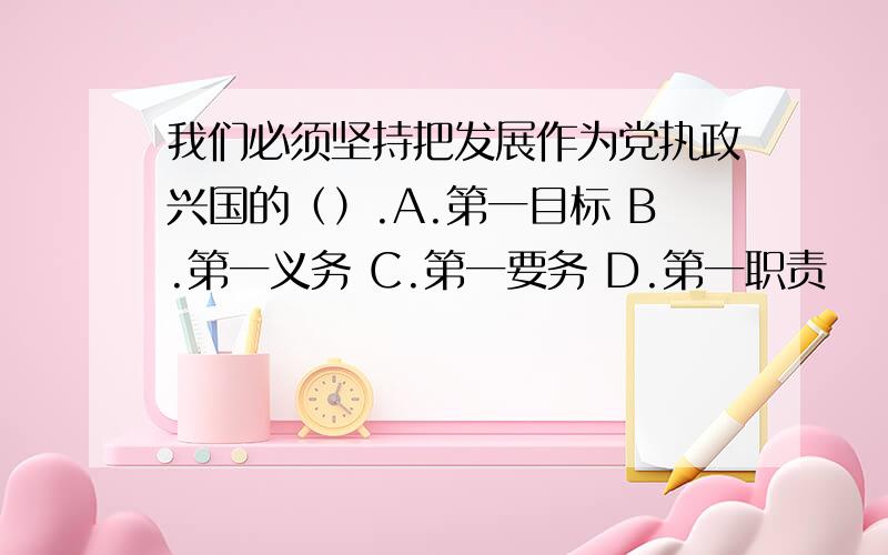 我们必须坚持把发展作为党执政兴国的（）.A.第一目标 B.第一义务 C.第一要务 D.第一职责