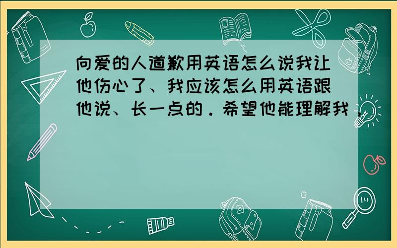 向爱的人道歉用英语怎么说我让他伤心了、我应该怎么用英语跟他说、长一点的。希望他能理解我，