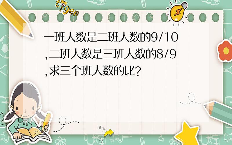 一班人数是二班人数的9/10,二班人数是三班人数的8/9,求三个班人数的比?