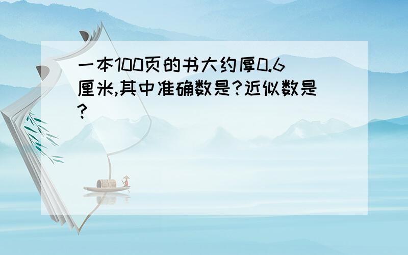 一本100页的书大约厚0.6厘米,其中准确数是?近似数是?