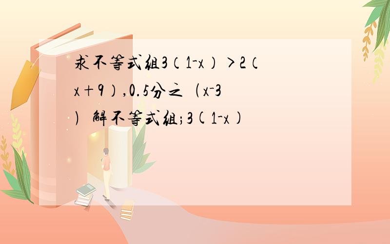 求不等式组3（1-x）>2（x+9）,0.5分之﹙x－3﹚解不等式组;3(1-x)