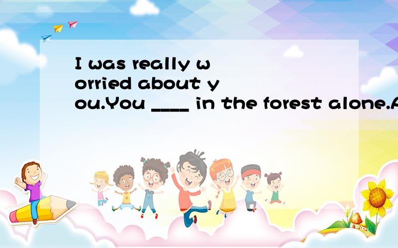 I was really worried about you.You ____ in the forest alone.A.shouldn't campB.shouldn't have campedC.should campD.should have camped