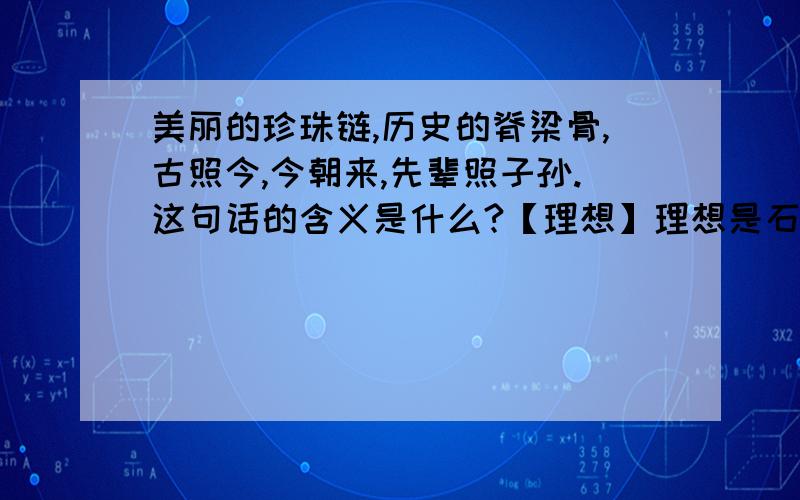 美丽的珍珠链,历史的脊梁骨,古照今,今朝来,先辈照子孙.这句话的含义是什么?【理想】理想是石,敲出星星之火； 理想是火,点燃熄灭的灯； 理想是灯,照亮夜行的路； 理想是路,引你走到黎明