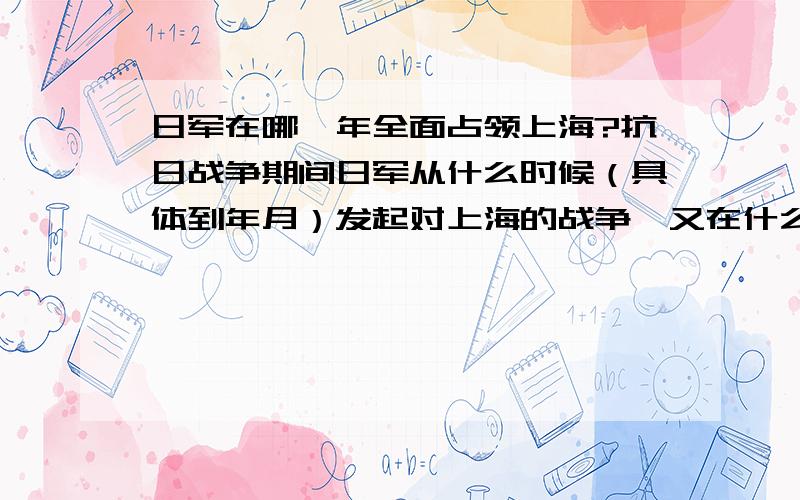 日军在哪一年全面占领上海?抗日战争期间日军从什么时候（具体到年月）发起对上海的战争,又在什么时候全面占据上海?