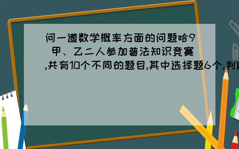 问一道数学概率方面的问题哈9 甲、乙二人参加普法知识竞赛,共有10个不同的题目,其中选择题6个,判断题4个,甲、乙二人依次各抽一题.(1)甲抽到选择题,乙抽到判断题的概率是多少?(2)甲、乙二