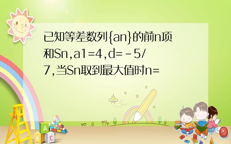 已知等差数列{an}的前n项和Sn,a1=4,d=-5/7,当Sn取到最大值时n=