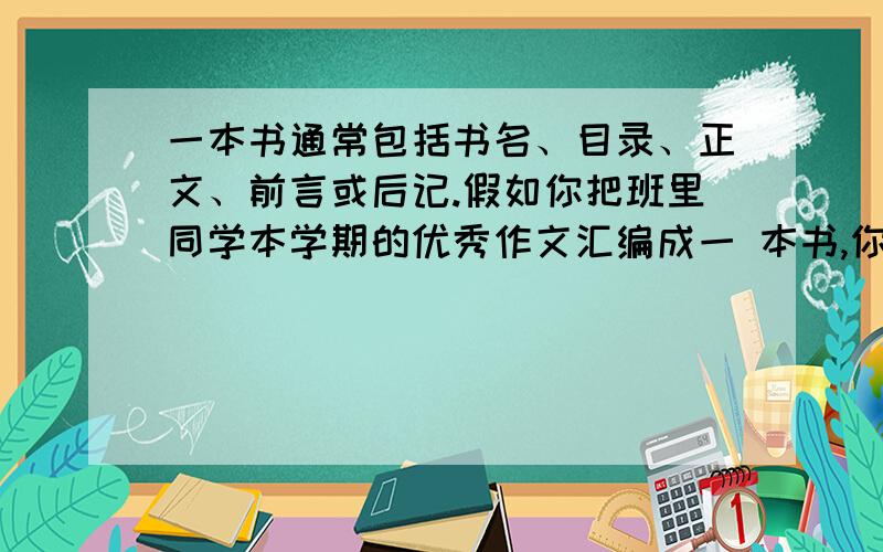 一本书通常包括书名、目录、正文、前言或后记.假如你把班里同学本学期的优秀作文汇编成一 本书,你要怎么编?1、它的书名叫：___________2、目录中需写明：__________、_________、___________.3、前