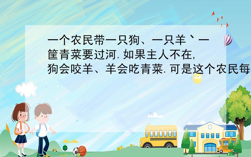 一个农民带一只狗、一只羊丶一筐青菜要过河.如果主人不在,狗会咬羊、羊会吃青菜.可是这个农民每次只能带一样东西过河,怎样过河才能让羊、狗丶青菜不会有事?