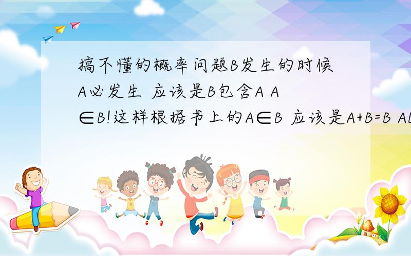 搞不懂的概率问题B发生的时候A必发生 应该是B包含A A∈B!这样根据书上的A∈B 应该是A+B=B AB=A可是算概率的时候却不是这样 P(AB)=P(B)*P(A|B)=P(B)                P(A+B)=P(A)+P(B)-P(AB)=P(A) 怎么完全相反啊?