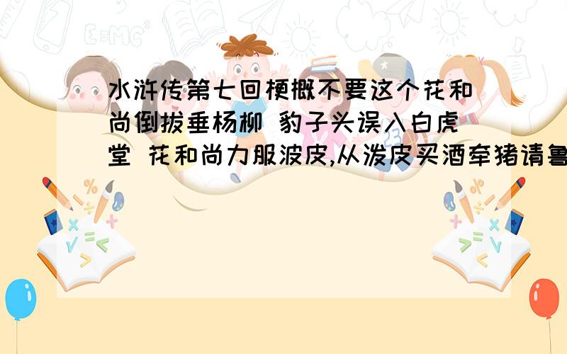 水浒传第七回梗概不要这个花和尚倒拔垂杨柳 豹子头误入白虎堂 花和尚力服波皮,从泼皮买酒牵猪请鲁智深.智深连根拔直垂杨柳,众泼皮惊服.智深还席,为众泼皮使禅杖,林冲看见喝采,两人结