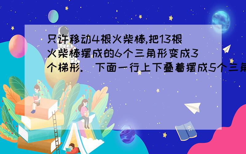 只许移动4根火柴棒,把13根火柴棒摆成的6个三角形变成3个梯形.（下面一行上下叠着摆成5个三角形,上面一行放一个三角形）看不明白你的回答图画得很好，最好有文字的说明！