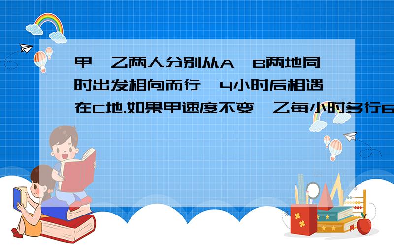 甲、乙两人分别从A、B两地同时出发相向而行,4小时后相遇在C地.如果甲速度不变,乙每小时多行6千米,且甲甲、乙两人分别从A、B两地同时出发相向而行，4小时后相遇在C地。如果甲速度不变，