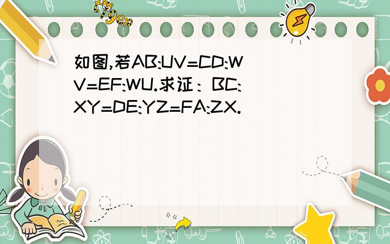 如图,若AB:UV=CD:WV=EF:WU.求证：BC:XY=DE:YZ=FA:ZX.