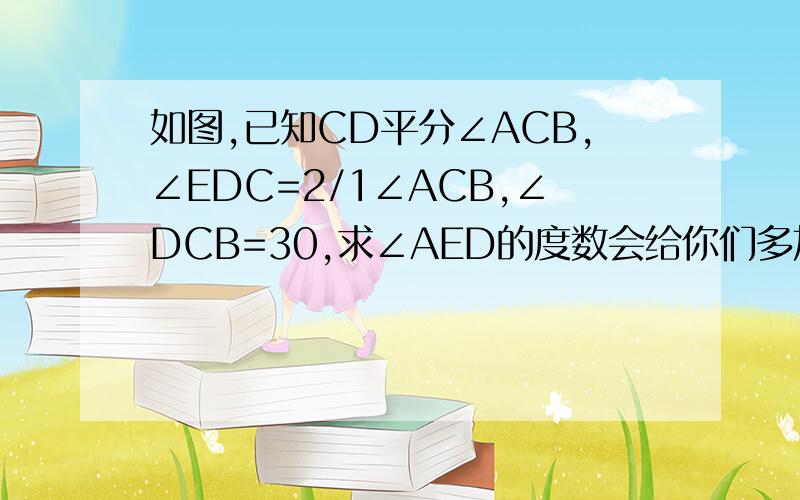 如图,已知CD平分∠ACB,∠EDC=2/1∠ACB,∠DCB=30,求∠AED的度数会给你们多加分的，姐有300多欧！