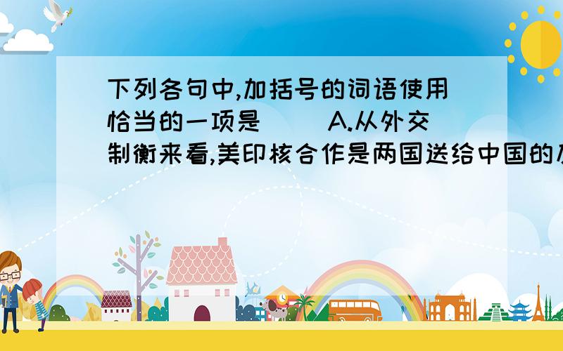 下列各句中,加括号的词语使用恰当的一项是（ ）A.从外交制衡来看,美印核合作是两国送给中国的反遏制的重要筹码,如果这种合作是出于联手对付中国的考虑,那么效果与动机正好（背道而驰