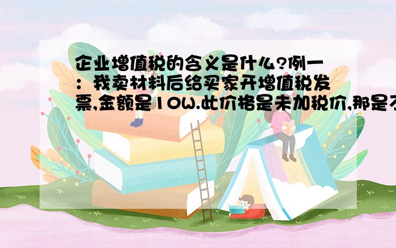 企业增值税的含义是什么?例一：我卖材料后给买家开增值税发票,金额是10W.此价格是未加税价,那是不是开增值税发票的时候收17%的税款呢?例二：我卖材料后给买家开增值税发票,金额是10W.此