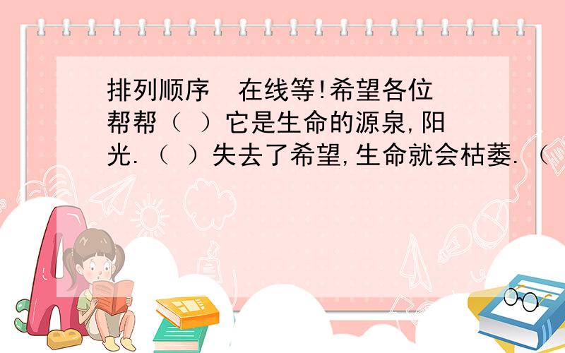 排列顺序  在线等!希望各位帮帮（ ）它是生命的源泉,阳光.（ ）失去了希望,生命就会枯萎.（ ）黄金象征的财富.（ ）人一切可以没有.（ ）人类最宝贵的财富是希望.（ ）唯独不能失去希望