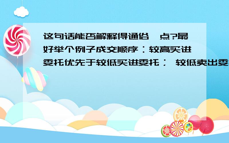 这句话能否解释得通俗一点?最好举个例子成交顺序：较高买进委托优先于较低买进委托； 较低卖出委托优先于较高卖出委托；同价位委托,按委托顺序成交. （我是个初学者,基本啥都不懂,呵