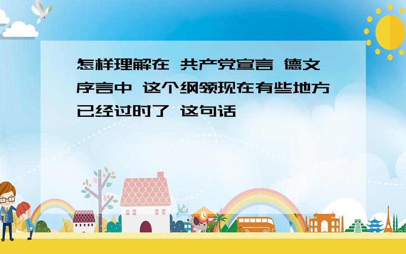 怎样理解在 共产党宣言 德文序言中 这个纲领现在有些地方已经过时了 这句话