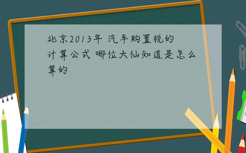 北京2013年 汽车购置税的计算公式 哪位大仙知道是怎么算的