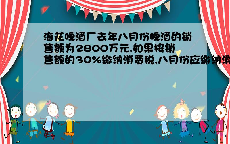 海花啤酒厂去年八月份啤酒的销售额为2800万元.如果按销售额的30%缴纳消费税,八月份应缴纳消费%C海花啤酒厂去年八月份啤酒的销售额为2800万元.如果按销售额的30%缴纳消费税,八月份应缴纳