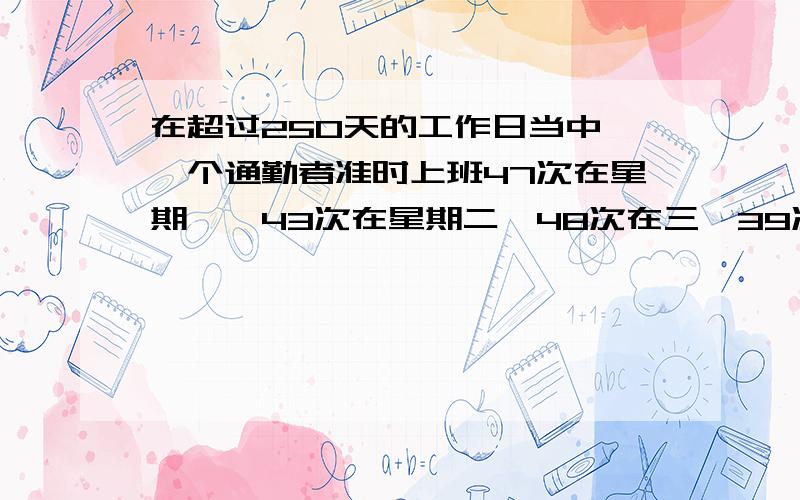 在超过250天的工作日当中,一个通勤者准时上班47次在星期一,43次在星期二,48次在三,39次在四,40次在五.随机的选择一个工作日,通勤者准时上班的概率是多少?（英文翻译的..我翻译可能有点问