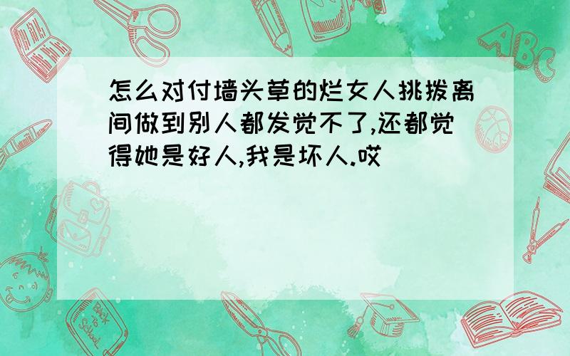 怎么对付墙头草的烂女人挑拨离间做到别人都发觉不了,还都觉得她是好人,我是坏人.哎