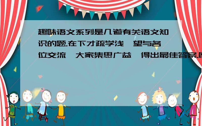 趣味语文系列是几道有关语文知识的题.在下才疏学浅,望与各位交流,大家集思广益,得出最佳答案.愿上帝保佑你.2.周恩来同志在与国民党的谈判中,把国民党一方驳得体无完肤,国民党代表恼羞