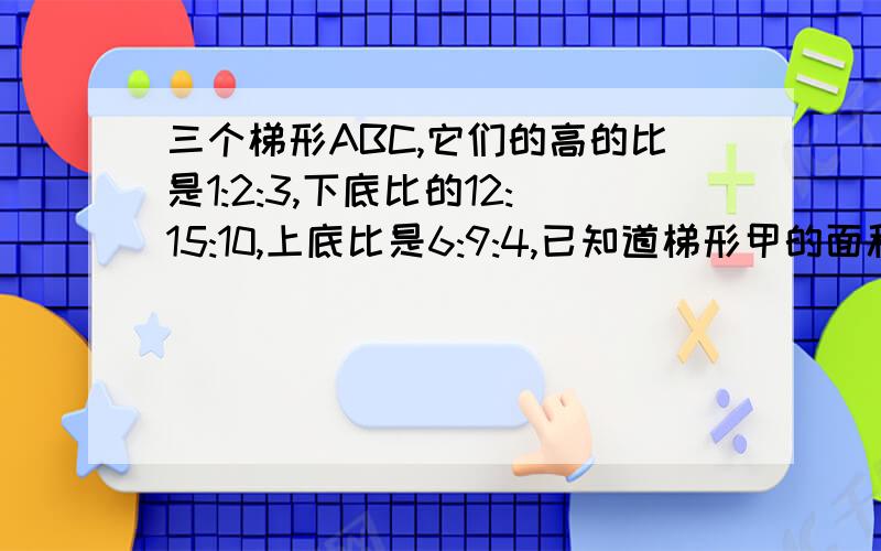 三个梯形ABC,它们的高的比是1:2:3,下底比的12:15:10,上底比是6:9:4,已知道梯形甲的面积为60平方厘米,求乙丙两个梯形的面积之和