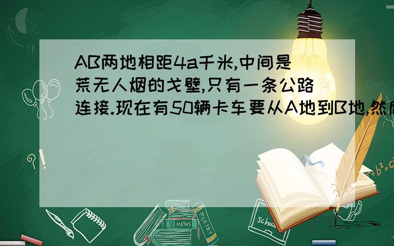 AB两地相距4a千米,中间是荒无人烟的戈壁,只有一条公路连接.现在有50辆卡车要从A地到B地,然后再返回A地.卡车自身携带的汽油只能走3a千米,为完成任务,另外配备了运油车（耗油量与卡车相同