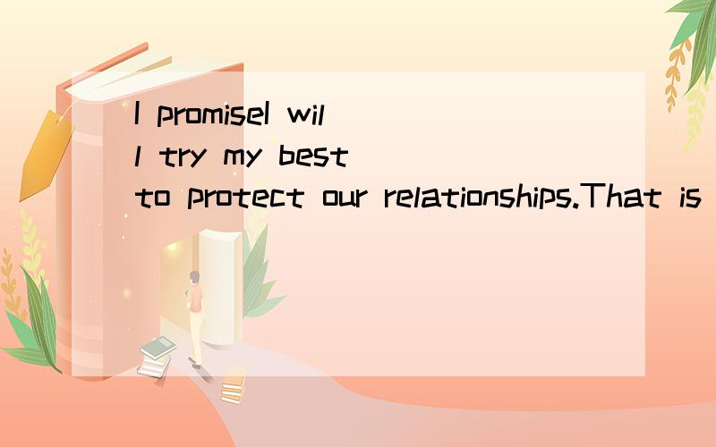 I promiseI will try my best to protect our relationships.That is my the most important thing forever.Don't worry.Trust me.I can do it.